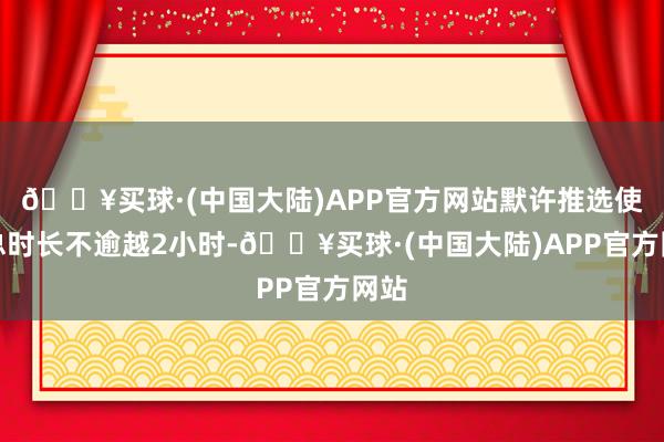 🔥买球·(中国大陆)APP官方网站默许推选使用总时长不逾越2小时-🔥买球·(中国大陆)APP官方网站
