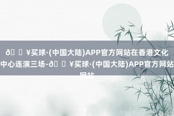 🔥买球·(中国大陆)APP官方网站在香港文化中心连演三场-🔥买球·(中国大陆)APP官方网站