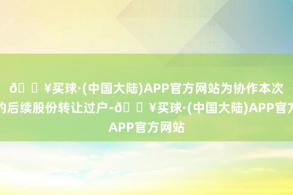 🔥买球·(中国大陆)APP官方网站为协作本次交游的后续股份转让过户-🔥买球·(中国大陆)APP官方网站