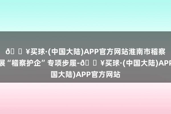 🔥买球·(中国大陆)APP官方网站淮南市稽察机塌实开展“稽察护企”专项步履-🔥买球·(中国大陆)APP官方网站