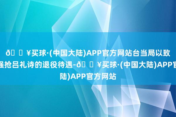 🔥买球·(中国大陆)APP官方网站台当局以致念念要强抢吕礼诗的退役待遇-🔥买球·(中国大陆)APP官方网站