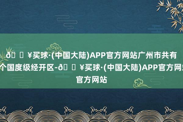 🔥买球·(中国大陆)APP官方网站广州市共有4个国度级经开区-🔥买球·(中国大陆)APP官方网站