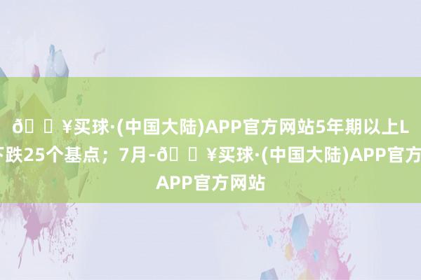 🔥买球·(中国大陆)APP官方网站5年期以上LPR下跌25个基点；7月-🔥买球·(中国大陆)APP官方网站