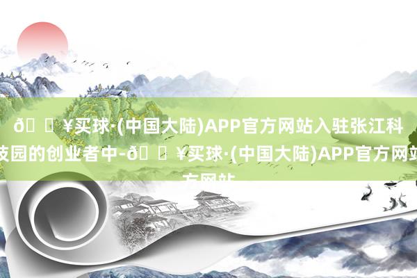 🔥买球·(中国大陆)APP官方网站入驻张江科技园的创业者中-🔥买球·(中国大陆)APP官方网站