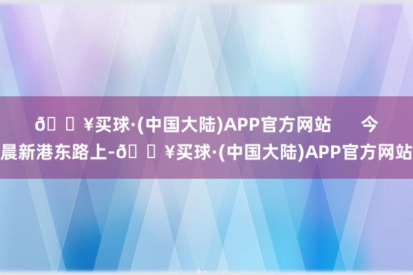 🔥买球·(中国大陆)APP官方网站      今晨新港东路上-🔥买球·(中国大陆)APP官方网站