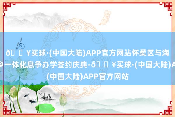 🔥买球·(中国大陆)APP官方网站怀柔区与海淀区举行城乡一体化息争办学签约庆典-🔥买球·(中国大陆)APP官方网站
