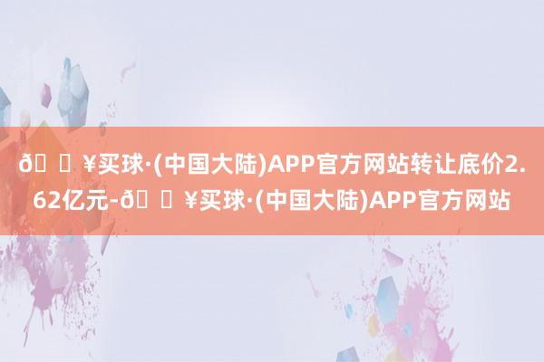 🔥买球·(中国大陆)APP官方网站转让底价2.62亿元-🔥买球·(中国大陆)APP官方网站