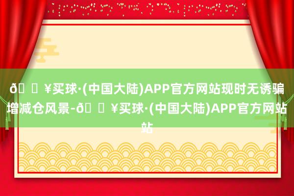 🔥买球·(中国大陆)APP官方网站现时无诱骗增减仓风景-🔥买球·(中国大陆)APP官方网站