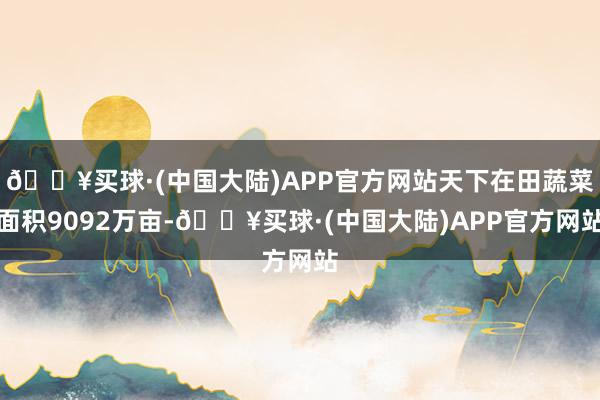 🔥买球·(中国大陆)APP官方网站天下在田蔬菜面积9092万亩-🔥买球·(中国大陆)APP官方网站