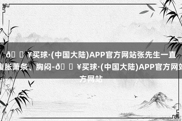 🔥买球·(中国大陆)APP官方网站张先生一直腹胀萧条、胸闷-🔥买球·(中国大陆)APP官方网站