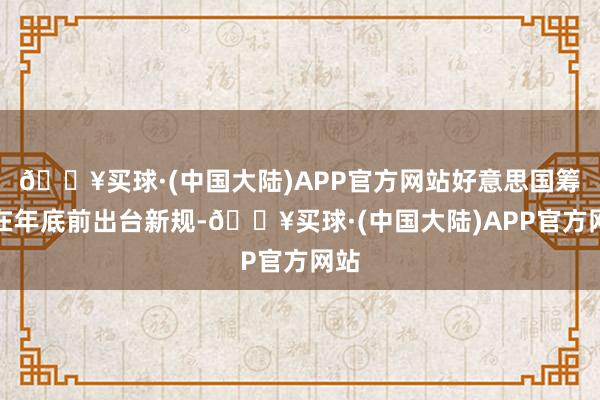 🔥买球·(中国大陆)APP官方网站好意思国筹议在年底前出台新规-🔥买球·(中国大陆)APP官方网站