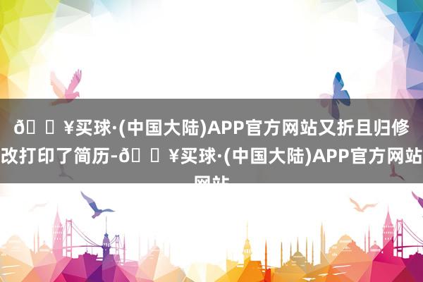 🔥买球·(中国大陆)APP官方网站又折且归修改打印了简历-🔥买球·(中国大陆)APP官方网站