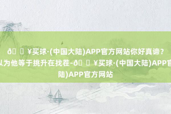 🔥买球·(中国大陆)APP官方网站你好真谛？”岑也以为他等于挑升在找茬-🔥买球·(中国大陆)APP官方网站